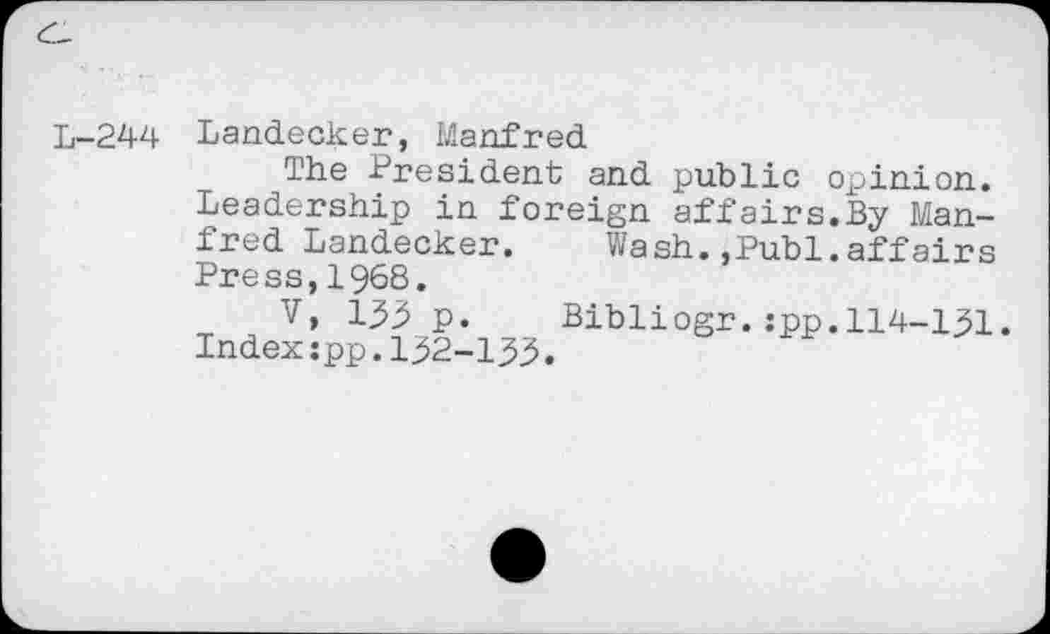 ﻿L-244 Landecker, Manfred
The President and public opinion. Leadership in foreign affairs.By Manfred Landecker.	Wash.,Publ.affairs
Press,1968.
V, 133 p. Bibliogr.:pp.114-131. Index:pp.132-133.